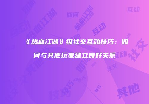 《热血江湖》级社交互动技巧：如何与其他玩家建立良好关系