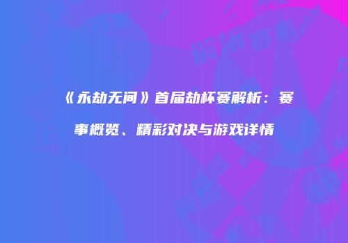 《永劫无间》首届劫杯赛解析：赛事概览、精彩对决与游戏详情