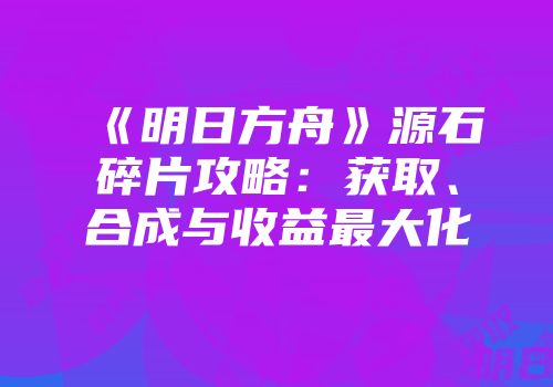 《明日方舟》源石碎片攻略：获取、合成与收益最大化