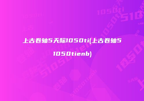 上古卷轴5天际1050ti(上古卷轴51050tienb)