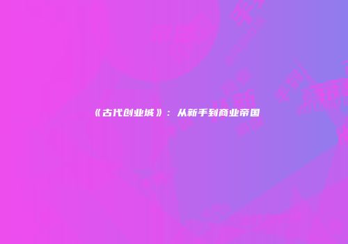 《古代创业城》：从新手到商业帝国
