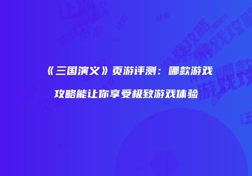 《三国演义》页游评测:哪款游戏攻略能让你享受极致游戏体验