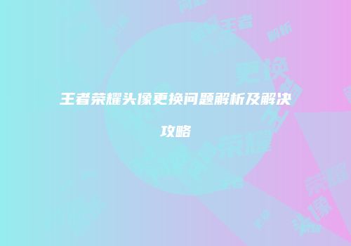 王者荣耀头像更换问题解析及解决攻略