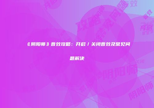 《阴阳师》音效攻略：开启／关闭音效及常见问题解决