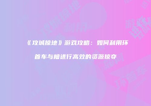《攻城掠地》游戏攻略：如何利用环首车与橹进行高效的资源掠夺