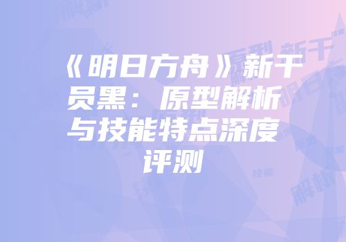 《明日方舟》新干员黑：原型解析与技能特点深度评测