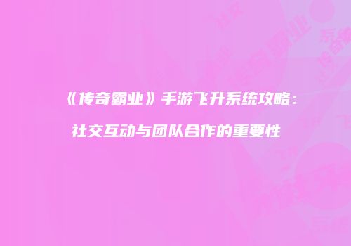 《传奇霸业》手游飞升系统攻略：社交互动与团队合作的重要性