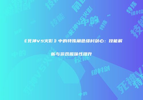 《死神VS火影》中的特殊角色绯村剑心：技能解析与游戏趣味性提升
