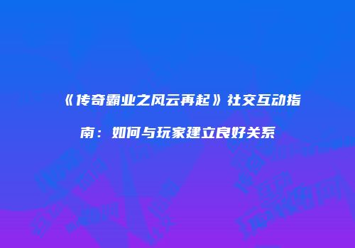 《传奇霸业之风云再起》社交互动指南:如何与玩家建立良好关系
