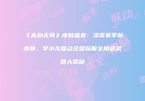 《永劫无间》皮肤盛宴：凌霄赛季新皮肤、李小龙联动及国际服全角色武器大揭秘
