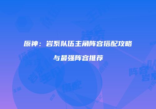 原神：岩系队伍主角阵容搭配攻略与最强阵容推荐