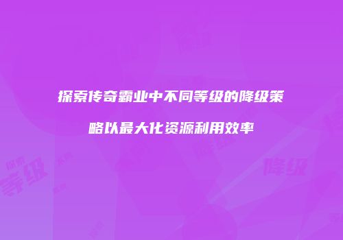 探索传奇霸业中不同等级的降级策略以最大化资源利用效率