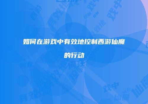 如何在游戏中有效地控制西游仙魔的行动