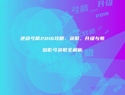 逆战弓箭2016攻略：获取、升级与紫焰影弓获取全解析
