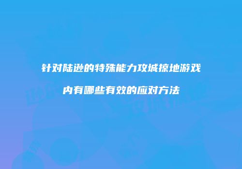 针对陆逊的特殊能力攻城掠地游戏内有哪些有效的应对方法