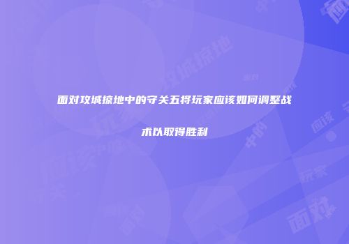 面对攻城掠地中的守关五将玩家应该如何调整战术以取得胜利