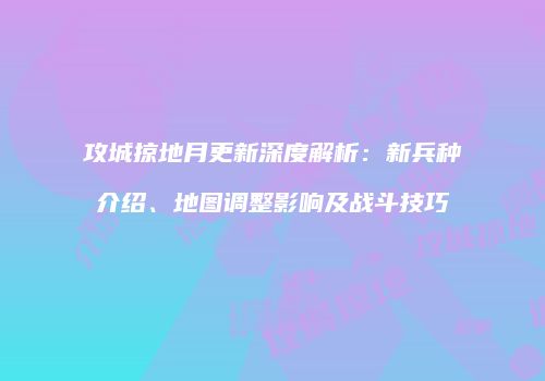 攻城掠地月更新深度解析：新兵种介绍、地图调整影响及战斗技巧