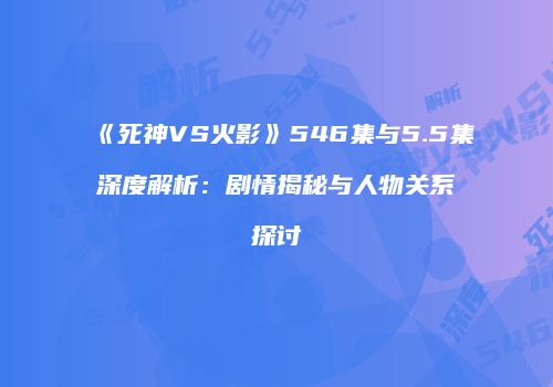 《死神VS火影》546集与5.5集深度解析：剧情揭秘与人物关系探讨