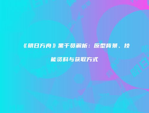《明日方舟》黑干员解析：原型背景、技能资料与获取方式