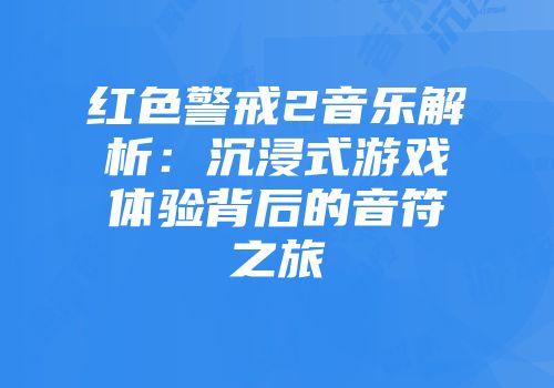 红色警戒2音乐解析：沉浸式游戏体验背后的音符之旅