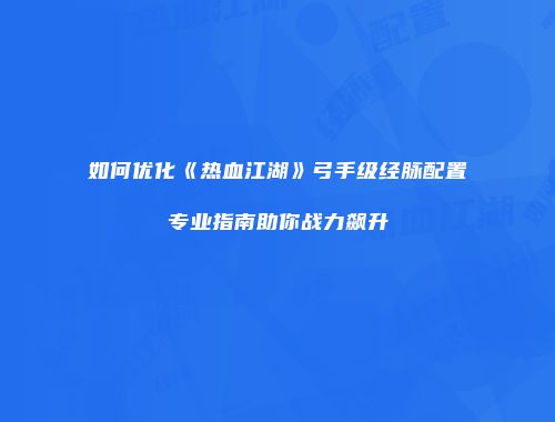 如何优化《热血江湖》弓手级经脉配置专业指南助你战力飙升
