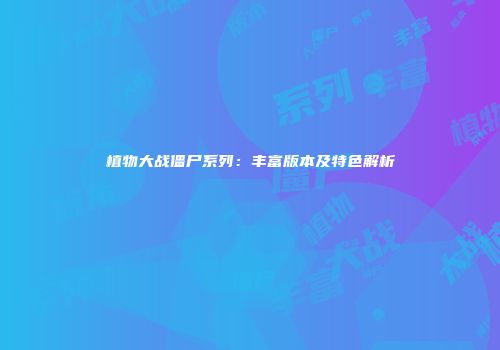 植物大战僵尸系列：丰富版本及特色解析