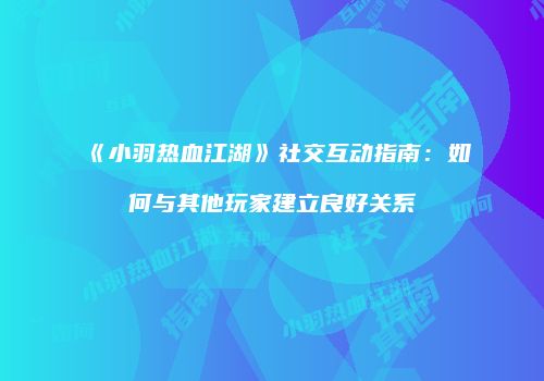《小羽热血江湖》社交互动指南：如何与其他玩家建立良好关系
