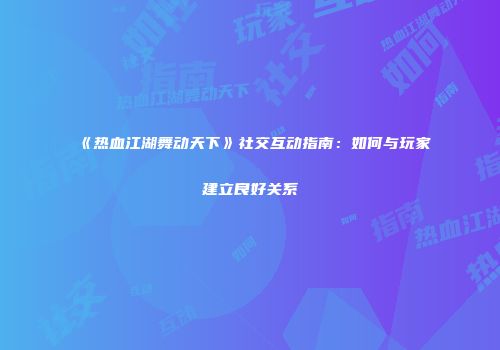 《热血江湖舞动天下》社交互动指南:如何与玩家建立良好关系