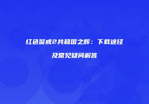 红色警戒2共和国之辉：下载途径及常见疑问解答