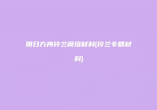 明日方舟铃兰模组材料(铃兰专精材料)
