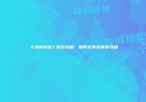 《攻城掠地》游戏攻略：如何完美招募到马超