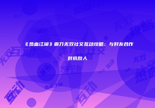《热血江湖》霸刀无双社交互动攻略:与好友合作对抗敌人