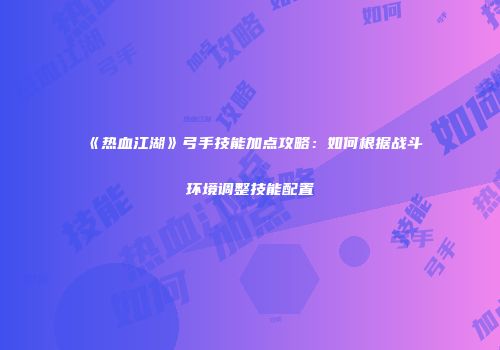 《热血江湖》弓手技能加点攻略：如何根据战斗环境调整技能配置
