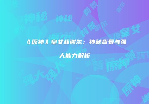 《原神》皇女菲谢尔：神秘背景与强大能力解析