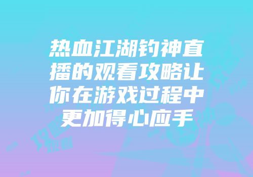 热血江湖钓神直播的观看攻略让你在游戏过程中更加得心应手