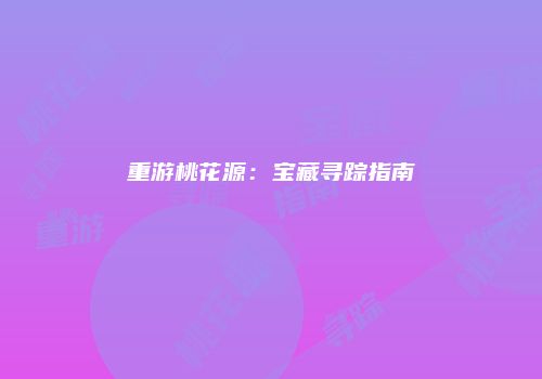 重游桃花源：宝藏寻踪指南