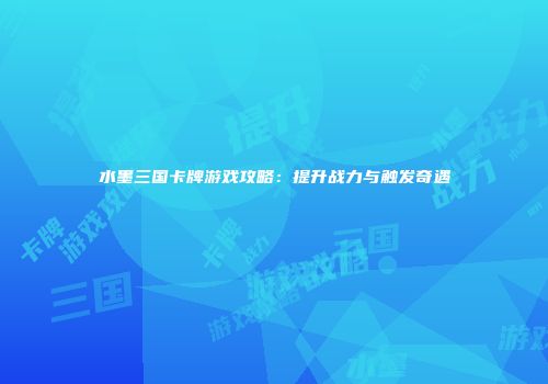 水墨三国卡牌游戏攻略：提升战力与触发奇遇