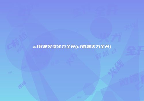 cf穿越火线火力全开(cf微端火力全开)