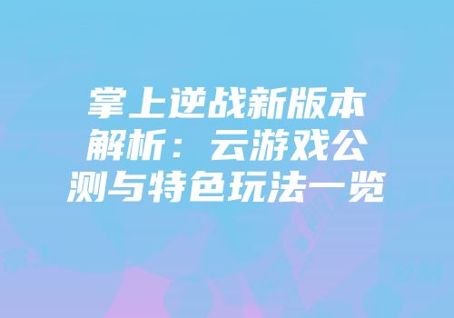掌上逆战新版本解析：云游戏公测与特色玩法一览