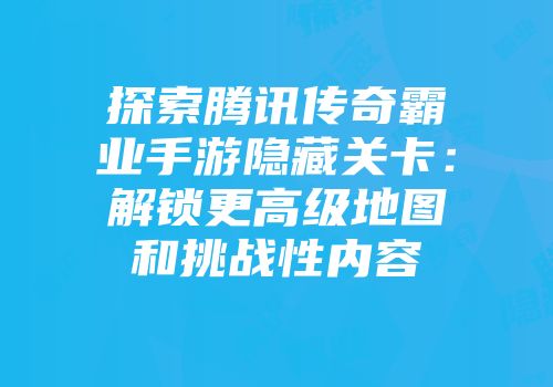 探索腾讯传奇霸业手游隐藏关卡：解锁更高级地图和挑战性内容
