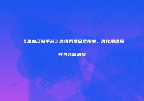 《热血江湖手游》高级风景探索指南：优化角色属性与装备选择