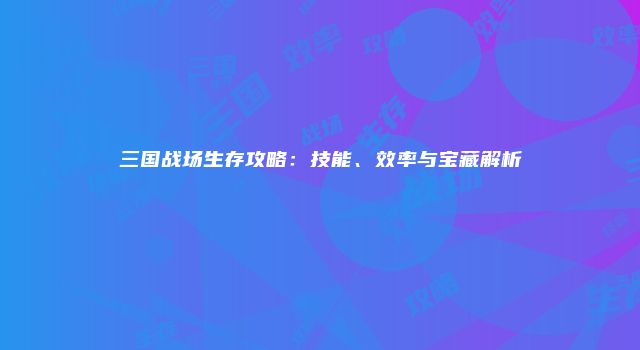 三国战场生存攻略：技能、效率与宝藏解析