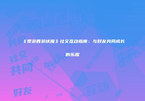 《页游西游伏魔》社交互动指南：与好友共同成长的乐趣