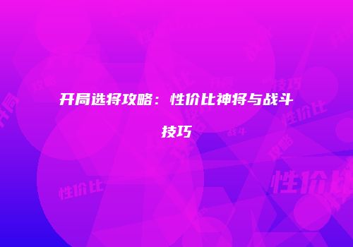 开局选将攻略：性价比神将与战斗技巧