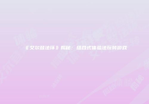 《艾尔登法环》揭秘：组合式体验法玩转游戏