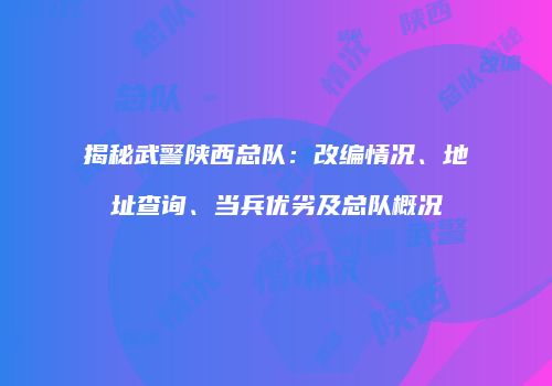 揭秘武警陕西总队：改编情况、地址查询、当兵优劣及总队概况