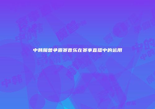 中韩魔兽争霸赛音乐在赛事直播中的运用