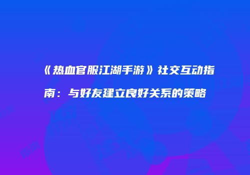 《热血官服江湖手游》社交互动指南：与好友建立良好关系的策略