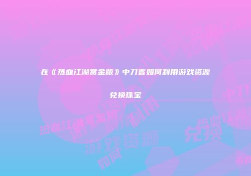 在《热血江湖赏金版》中刀客如何利用游戏资源兑换珠宝