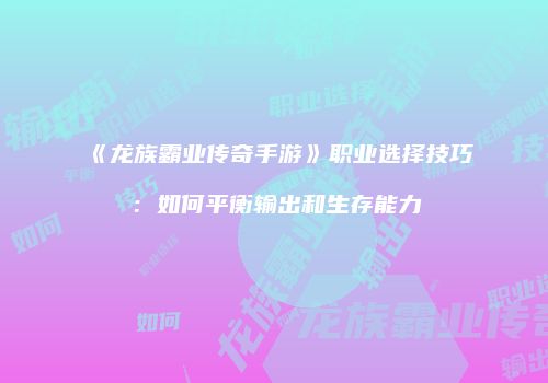 《龙族霸业传奇手游》职业选择技巧：如何平衡输出和生存能力